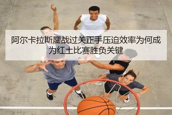 阿尔卡拉斯鏖战过关正手压迫效率为何成为红土比赛胜负关键